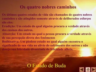 Os últimos quatro estados de vida são chamados de quatro nobres
caminhos e são atingidos somente através de deliberados esforços
são eles:
Erudição: Um estado do qual alguém procura a verdade através
dos ensinos dos outros.
Absorção: Um estado no qual a pessoa procura a verdade através
de sua percepção direta dos fenômenos
Bodhisattva: Um piedoso estado no qual alguém encontra o
significado de sua vida no alívio do sofrimento dos outros e não
deseja sua felicidade divorciada da felicidade alheia.
O Estado de Buda
Os quatro nobres caminhos
 