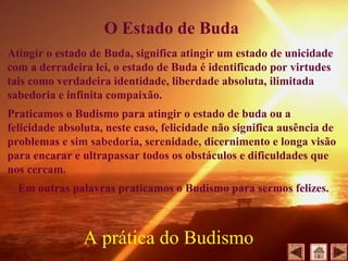 Atingir o estado de Buda, significa atingir um estado de unicidade
com a derradeira lei, o estado de Buda é identificado por virtudes
tais como verdadeira identidade, liberdade absoluta, ilimitada
sabedoria e infinita compaixão.
Praticamos o Budismo para atingir o estado de buda ou a
felicidade absoluta, neste caso, felicidade não significa ausência de
problemas e sim sabedoria, serenidade, dicernimento e longa visão
para encarar e ultrapassar todos os obstáculos e dificuldades que
nos cercam.
Em outras palavras praticamos o Budismo para sermos felizes.
A prática do Budismo
O Estado de Buda
 