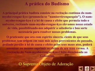 A principal prática budista consiste na recitação contínua do nam-
myoho-rengue-kyo (pronuncia-se "namiorrórenguequio"). O nam-
myoho-rengue-kyo é a lei de causa e efeito que permeia todo o
universo, recitando nam-myoho-rengue-kyo elevamos nosso estado
de vida, possibilitando-nos adquirir a sabedoria e boa sorte
necessária para resolver nossos problemas.
O praticante que ora com espirito sincero, ciente de que seus
problemas tem origem em suas más ações provenientes do passado,
pedindo perdão à lei de causa e efeito pelos seus maus atos, poderá
amenizar ou mesmo suprimir os efeitos de seu mau carma. A
recitação do Nam-myoho-rengue-kyo é feita direcionada ao
Gohonzon.
A prática do Budismo
O Supremo Objeto de Adoração
 