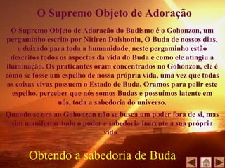 O Supremo Objeto de Adoração do Budismo é o Gohonzon, um
pergaminho escrito por Nitiren Daishonin, O Buda de nossos dias,
e deixado para toda a humanidade, neste pergaminho estão
descritos todos os aspectos da vida do Buda e como ele atingiu a
iluminação. Os praticantes oram concentrados no Gohonzon, ele é
como se fosse um espelho de nossa própria vida, uma vez que todas
as coisas vivas possuem o Estado de Buda. Oramos para polir este
espelho, perceber que nós somos Budas e possuímos latente em
nós, toda a sabedoria do universo.
Quando se ora ao Gohonzon não se busca um poder fora de si, mas
sim manifestar todo o poder e sabedoria inerente a sua própria
vida.
O Supremo Objeto de Adoração
Obtendo a sabedoria de Buda
 