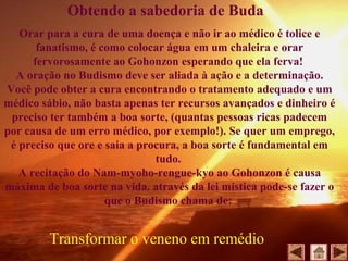 Orar para a cura de uma doença e não ir ao médico é tolice e
fanatismo, é como colocar água em um chaleira e orar
fervorosamente ao Gohonzon esperando que ela ferva!
A oração no Budismo deve ser aliada à ação e a determinação.
Você pode obter a cura encontrando o tratamento adequado e um
médico sábio, não basta apenas ter recursos avançados e dinheiro é
preciso ter também a boa sorte, (quantas pessoas ricas padecem
por causa de um erro médico, por exemplo!). Se quer um emprego,
é preciso que ore e saia a procura, a boa sorte é fundamental em
tudo.
A recitação do Nam-myoho-rengue-kyo ao Gohonzon é causa
máxima de boa sorte na vida. através da lei mística pode-se fazer o
que o Budismo chama de:
Obtendo a sabedoria de Buda
Transformar o veneno em remédio
 