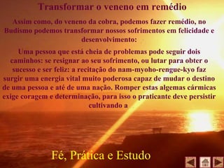 Assim como, do veneno da cobra, podemos fazer remédio, no
Budismo podemos transformar nossos sofrimentos em felicidade e
desenvolvimento:
Uma pessoa que está cheia de problemas pode seguir dois
caminhos: se resignar ao seu sofrimento, ou lutar para obter o
sucesso e ser feliz: a recitação do nam-myoho-rengue-kyo faz
surgir uma energia vital muito poderosa capaz de mudar o destino
de uma pessoa e até de uma nação. Romper estas algemas cármicas
exige coragem e determinação, para isso o praticante deve persistir
cultivando a
Fé, Prática e Estudo
Transformar o veneno em remédio
 