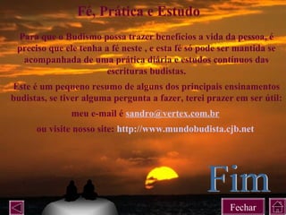 Para que o Budismo possa trazer benefícios a vida da pessoa, é
preciso que ele tenha a fé neste , e esta fé só pode ser mantida se
acompanhada de uma prática diária e estudos contínuos das
escrituras budistas.
Este é um pequeno resumo de alguns dos principais ensinamentos
budistas, se tiver alguma pergunta a fazer, terei prazer em ser útil:
meu e-mail é sandro@vertex.com.br
ou visite nosso site: http://www.mundobudista.cjb.net
Fé, Prática e Estudo
Fechar
 