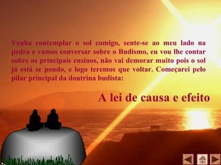 Venha contemplar o sol comigo, sente-se ao meu lado na
pedra e vamos conversar sobre o Budismo, eu vou lhe contar
sobre os principais ensinos, não vai demorar muito pois o sol
já está se pondo, e logo teremos que voltar. Começarei pelo
pilar principal da doutrina budista:
A lei de causa e efeito
 