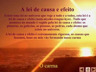 A lei de causa e efeito
Existe uma lei no universo que rege a tudo e a todos, esta lei é a
lei de causa e efeito (nam-myoho-rengue-kyo) . Tudo que
acontece no mundo é regido pela lei de causa e efeito: os
planetas, as galáxias, as pessoas, as pedras, cada átomo que
existe no universo.
A lei de causa e efeito é extremamente rigorosa, as causas que
fazemos, boas ou más vão formando nosso carma
O carma
 