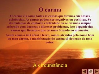 O carma
O carma é a soma todas as causas que fizemos em nossas
existências. As causas podem ser negativas ou positivas. Se
desfrutamos de conforto e felicidade ou se estamos sempre
sofrendo com doenças e diversos problemas, isso depende das
causas que fizemos e que estamos fazendo no momento.
Assim como o imã atrai o ferro, somos atraídos pelo nosso bom
ou mau carma, a manifestação do carma só depende de uma
coisa:
A circunstância
 
