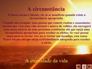 A circunstância
O nosso carma é latente, ele só se manifesta quando existe a
circunstância apropriada.
Citando um exemplo: uma pessoa que comete roubos e assassinato;
mesmo que viva uma vida normal e morra de velhice, ela carregará
esta causa através de suas próximas existências até que surja uma
circunstância apropriada para receber os efeitos. Se você possui
causa para se tornar rico ou se tornar um mendigo, esta causa
ficará latente até que surja a circunstância adequada para receber
o efeito.
A eternidade da vida
 
