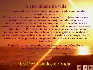 A eternidade da vida
"A nossa vida é eterna e nós estamos nascendo e morrendo
constantemente."
Ora nossa vida toma a forma de um corpo físico, (nascemos), ora
se funde com o universo (morremos), quando surgem as
circunstâncias certas, nós nascemos, sempre de acordo com as
nossas causas. A nossa conduta hoje interfere diretamente no nosso
destino futuro. Por exemplo, uma criança nasceu cega: como
poderia um recém-nascido ter feito causas negativas se acabou de
nascer? este caso explica a eternidade da vida, esta criança trouxe
causas de vidas passadas que possibilitaram a ela nascer nestas
condições.
O que faz com que pratiquemos boas ou más ações são as
manifestações dos dez estados de vida.
Os Dez Estados de Vida
 