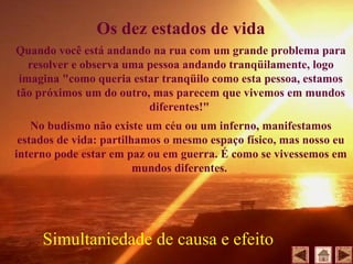 Os dez estados de vida
Quando você está andando na rua com um grande problema para
resolver e observa uma pessoa andando tranqüilamente, logo
imagina "como queria estar tranqüilo como esta pessoa, estamos
tão próximos um do outro, mas parecem que vivemos em mundos
diferentes!"
No budismo não existe um céu ou um inferno, manifestamos
estados de vida: partilhamos o mesmo espaço físico, mas nosso eu
interno pode estar em paz ou em guerra. É como se vivessemos em
mundos diferentes.
Simultaniedade de causa e efeito
 