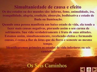 Simultaniedade de causa e efeito
Os dez estados ou dez mundos são: inferno, fome, animalidade, ira,
tranquilidade, alegria, erudição, absorção, bodhisattva e estado de
Buda ou iluminação.
Quando uma pessoa manifesta um baixo estado de vida, ela tende a
fazer mais causas negativas, piorando assim o seu carma de
sofrimento. Sua vida verdadeiramente é fruto de suas atitudes.
Estamos assim, simultaneamente, recebendo efeitos e formando
causas, é como a flor de lótus que dá flores e semente ao mesmo
tempo.
Identificaremos primeiro os estados de vida inferiores ou seis
caminhos:
Os Seis Caminhos
 