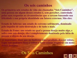 Os seis caminhos
Os primeiros seis estados de vida são chamados "Seis Caminhos",
uma pessoa em algum desses estados é, sem perceber, controlada
pelas suas respostas as circunstâncias que a cercam baseando sua
felicidade e sua própria identidade em fatores externos. São eles:
Estado de Inferno: um estado de extremo sofrimento, dominado
pelo impulso de auto-destruição e de tudo o mais.
Estado de Fome: um estado no qual a pessoa deseja muito algo, e
sofre com este desejo, ela é completamente dominada pela idéia de
possuir o objeto do seu desejo.
(é importante dizer que no budismo não é proibido desejar coisas,
o que não podemos fazer é sofrer e fazer causas negativas em nome
desses desejos).
Os Seis Caminhos
 