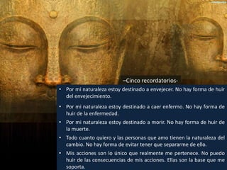 –Cinco recordatorios-
• Por mi naturaleza estoy destinado a envejecer. No hay forma de huir
del envejecimiento.
• Por mi naturaleza estoy destinado a caer enfermo. No hay forma de
huir de la enfermedad.
• Por mi naturaleza estoy destinado a morir. No hay forma de huir de
la muerte.
• Todo cuanto quiero y las personas que amo tienen la naturaleza del
cambio. No hay forma de evitar tener que separarme de ello.
• Mis acciones son lo único que realmente me pertenece. No puedo
huir de las consecuencias de mis acciones. Ellas son la base que me
soporta.
 