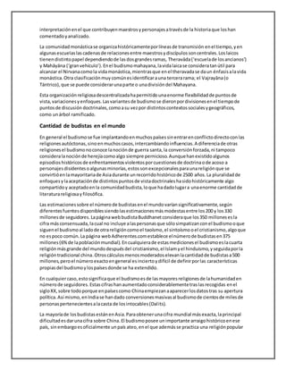 interpretaciónenel que contribuyenmaestrosypersonajesatravésde la historiaque loshan
comentadoyanalizado.
La comunidadmonásticase organizahistóricamenteporlíneasde transmisión enel tiempo,yen
algunasescuelaslascadenasde relacionesentre maestrosydiscípulossoncentrales.Loslaicos
tienendistintopapel dependiendode lasdosgrandesramas, Theravāda(‘escuelade losancianos’)
y Mahāyāna (‘granvehículo’).Enel budismomahayana,lavidalaicase consideratanútil para
alcanzar el Nirvanacomola vidamonástica,mientrasque enel theravadase daun énfasisalavida
monástica.Otra clasificaciónmuycomúnesidentificarauna tercerarama; el Vajrayāna(o
Tántrico),que se puede considerarunaparte o unadivisióndel Mahayana.
Esta organizaciónreligiosadescentralizadahapermitidounaenorme flexibilidadde puntosde
vista,variacionesyenfoques.Lasvariantesde budismose dieronpordivisionesenel tiempode
puntosde discusión doctrinales,comoasu vezpor distintoscontextossocialesygeográficos,
como unárbol ramificado.
Cantidad de budistas en el mundo
En general el budismose fue implantandoenmuchospaísessinentrarenconflictodirectoconlas
religionesautóctonas,sinoenmuchoscasos,intercambiandoinfluencias.A diferenciade otras
religionesel budismonoconoce lanociónde guerra santa,la conversiónforzada,ni tampoco
consideralanociónde herejíacomoalgo siempre pernicioso.Aunquehanexistidoalgunos
episodioshistóricosde enfrentamientosviolentosporcuestionesde doctrinaode acoso a
personajesdisidentesoalgunasminorías,estossonexcepcionalesparaunareligiónque se
convirtióenlamayoritariade Asiadurante unrecorridohistóricode 2500 años.La pluralidadde
enfoquesylaaceptaciónde distintospuntosde vistadoctrinaleshasidohistóricamente algo
compartidoy aceptadoenla comunidadbudista,loque hadadolugara unaenorme cantidadde
literaturareligiosayfilosófica.
Las estimacionessobre el númerode budistasenel mundovaríansignificativamente,según
diferentesfuentesdisponiblessiendolasestimacionesmásmodestasentre los200 y los330
millonesde seguidores.LapáginawebbudistaBuddhanetconsideraque los350 millonesesla
cifra másconsensuada,lacual no incluye alaspersonasque sólosimpatizanconel budismooque
siguenel budismoal ladode otrareligióncomoel taoísmo,el sintoísmooel cristianismo,algoque
no espoco común.La página webAdherentes.comestablece elnúmerode budistasen375
millones(6%de lapoblaciónmundial).Encualquierade estasmedicionesel budismoeslacuarta
religiónmásgrande del mundodespuésdel cristianismo,el Islamyel hinduismo,yseguidaporla
religióntradicional china.Otroscálculosmenosmoderadoselevanlacantidadde budistasa500
millones,peroel númeroexactoengeneral esinciertoydifícil de definirporlas características
propiasdel budismoylospaísesdonde se ha extendido.
En cualquiercaso,estosignificaque el budismoesde lasmayoresreligionesde lahumanidaden
númerode seguidores.Estascifrashanaumentadoconsiderablementetraslasrecogidas enel
sigloXX,sobre todoporque enpaísescomo Chinaempiezanaaparecerlosdatostras su apertura
política.Así mismo,enIndiase handado conversionesmasivasal budismode cientosde milesde
personaspertenecientesalacasta de losintocables(Dalits).
La mayoríade losbudistasestánenAsia.Paraobtenerunacifra mundial másexacta,laprincipal
dificultadesdarunacifra sobre China.El budismoposee unimportante arraigohistóricoenese
país, sinembargoesoficialmente unpaís ateo,enel que ademásse practica una religiónpopular
 