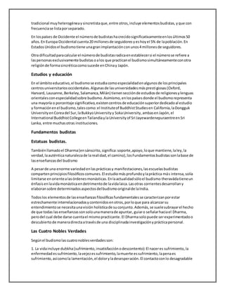 tradicional muyheterogéneay sincretistaque,entre otros,incluye elementosbudistas,yque con
frecuenciase listaporseparado.
En lospaíses de Occidente el númerode budistashacrecidosignificativamenteenlosúltimos50
años.En Europa Occidental cuenta20 millonesde seguidoresyeshoyel 5% de lapoblación.En
EstadosUnidosel budismotiene unagranimplantaciónconunos4 millonesde seguidores.
Otra dificultadparacalcularel númerode budistasradicaenestablecersi el númerose refiere a
laspersonasexclusivamente budistasoalos que practicanel budismosimultáneamenteconotra
religiónde formasincréticacomosucede enChinay Japón.
Estudios y educación
En el ámbitoeducativo,el budismose estudiacomoespecialidadenalgunosde losprincipales
centrosuniversitariosoccidentales.Algunasde lasuniversidadesmásprestigiosas(Oxford,
Harvard, Lausanne,Berkeley,Salamanca,Milán) tienensecciónde estudiosde religionesylenguas
orientalesconespecialidadsobre budismo.Asimismo,enlospaísesdonde el budismorepresenta
una mayoría o porcentaje significativo,existencentrosde educaciónsuperiordedicadoal estudio
y formaciónenel budismo,talescomo:el Instituteof BuddhistStudiesen California,laDongguk
UniversityenCoreadel Sur,laBukkyoUniversityy SokaUniversity,ambasen Japón,el
International BuddhistCollegeenTailandiaylaUniversityof Sri JayewardenepuraentreenSri
Lanka, entre muchasotras instituciones.
Fundamentos budistas
Estatuas budistas.
Tambiénllamadoel Dharma(ensánscrito,significa:soporte,apoyo,loque mantiene,laley,la
verdad,laauténticanaturalezade larealidad,el camino),losFundamentosbudistassonlabase de
lasenseñanzasdel budismo
A pesarde una enorme variedadenlasprácticasy manifestaciones,lasescuelasbudistas
compartenprincipiosfilosóficoscomunes.El estudiomásprofundoylapráctica más intensa,solía
limitarse en orientealasórdenesmonásticas.Enlaactualidadsóloel budismo theravādatieneun
énfasisenlavidamonásticaendetrimentode lavidalaica.Lasotras corrientesdesarrollany
elaboransobre determinadosaspectosdelbudismooriginalde laIndia.
Todoslos elementosde lasenseñanzasfilosóficasfundamentalesse caracterizanporestar
estrechamente interrelacionadosycontenidosenotros,porloque para alcanzarsu
entendimientose necesitaunavisión holísticade suconjunto.Además,se suelesubrayarel hecho
de que todas lasenseñanzassonsolounamanerade apuntar, guiaro señalarhaciael Dharma,
perodel cual debe darse cuentael mismopracticante.El Dharmasolopuede serexperimentadoo
descubiertode maneradirectaatravésde una disciplinadainvestigaciónyprácticapersonal.
Las Cuatro Nobles Verdades
Segúnel budismolascuatronoblesverdadesson:
1. La vidaincluye duḥkha(sufrimiento,insatisfacciónodescontento):El naceres sufrimiento,la
enfermedadessufrimiento,lavejezessufrimiento,lamuerte essufrimiento,lapenaes
sufrimiento,asícomola lamentación,el doloryladesesperación.El contactoconlo desagradable
 