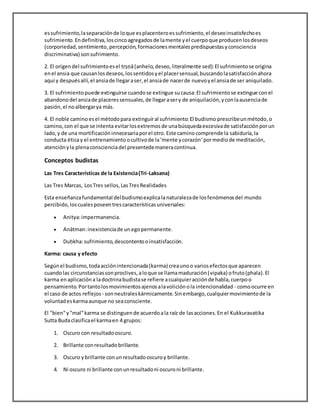 essufrimiento,laseparaciónde loque esplacenteroessufrimiento,el deseoinsatisfechoes
sufrimiento.Endefinitiva,loscincoagregadosde lamente yel cuerpoque producenlosdeseos
(corporiedad,sentimiento, percepción,formacionesmentalespredispuestasyconsciencia
discriminativa) sonsufrimiento.
2. El origendel sufrimientoesel tṛṣṇā(anhelo,deseo,literalmente sed):El sufrimientose origina
enel ansia que causanlosdeseos,lossentidosyel placersensual,buscandolasatisfacciónahora
aquí y despuésallí,el ansiade llegaraser,el ansiade nacerde nuevoyel ansiade ser aniquilado.
3. El sufrimientopuede extinguirse cuandose extingue sucausa:El sufrimientose extingue conel
abandonodel ansiade placeressensuales,de llegarasery de aniquilación,yconlaausenciade
pasión,el noalbergarya más.
4. El noble camino esel métodopara extinguiral sufrimiento:El budismo prescribeunmétodo,o
camino,con el que se intenta evitarlosextremos de unabúsquedaexcesivade satisfacciónporun
lado,y de una mortificacióninnecesariaporel otro.Este caminocomprende la sabiduría,la
conducta éticay el entrenamiento ocultivode la‘mente ycorazón‘pormediode meditación,
atenciónyla plenaconscienciadel presentedemaneracontinua.
Conceptos budistas
Las Tres Características de la Existencia(Tri-Laksana)
Las Tres Marcas, LosTres sellos,LasTresRealidades
Esta enseñanzafundamental delbudismoexplicalanaturalezade losfenómenosdel mundo
percibido,loscualesposeentrescaracterísticasuniversales:
 Anitya:impermanencia.
 Anātman:inexistenciade un egopermanente.
 Duḥkha:sufrimiento,descontentooinsatisfacción.
Karma: causa y efecto
Segúnel budismo,todaacciónintencionada(karma) creaunoo variosefectosque aparecen
cuandolas circunstanciassonproclives,aloque se llamamaduración(vipaka) ofruto(phala).El
karma enaplicacióna ladoctrinabudistase refiere acualquieracciónde habla,cuerpoo
pensamiento.Portantolosmovimientosajenosalavoliciónola intencionalidad - comoocurre en
el caso de actos reflejos - sonneutraleskármicamente.Sinembargo,cualquiermovimientode la
voluntadeskarmaaunque no seaconsciente.
El "bien"y"mal"karma se distinguende acuerdoala raíz de lasacciones.En el Kukkuravatika
Sutta Budaclasificael karmaen 4 grupos:
1. Oscuro con resultadooscuro.
2. Brillante conresultadobrillante.
3. Oscuro ybrillante conunresultadooscuroy brillante.
4. Ni oscuro ni brillante conunresultadoni oscuroni brillante.
 