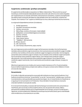 Surgimiento condicionado (pratītya-samutpāda)
El surgimientocondicionadoesexpuestoenel Maha-nidanaSuttao"Discursode lascausas".
Constituye unaformulaciónelaboradadel procesode existiryde cómolosseresestánatrapados
por la ignoranciaenun ciclode sufrimiento.Este procesoesconstante,ysupone unaexplicación
que abarca tanto la duraciónde todaslas vidaspasadascomo de la vidaactual,instante tras
instante.Porlotanto el "ser"supone unámbitoque se crea y destruye momentotrasmomento.
La originacióndependientecontiene 12eslabones:
1. Avidyā:ignorancia
2. Samskāra:formacionesmentales
3. Vijñāna:consciencia
4. Nāma Rūpa:nombre y forma(pre-materialidad)
5. ŞaDāyatana:sensorialidad(órganossensoriales)
6. Sparsha:contacto
7. Vedanā:sensación
8. Tŗşņa: deseo,querer
9. ‘‘Upādāna’’:aferramiento
10. Bhava: devenir
11. Jāti:nacimiento
12. Jarā-maraņa:decaimiento,vejez,muerte.
Así, con laignoranciacomocondiciónsurgenlasformacionesmentales.Conlasformaciones
mentalescomocondiciónsurge laconsciencia.Conlaconscienciacomocondiciónsurge el nombre
y la forma.Connombre y formacomo condiciónsurgenlosórganossensoriales.Conlosórganos
sensorialescomocondiciónsurge el contacto.Conel contactocomo condiciónsurge lasensación.
Con lasensacióncomocondiciónsurge el deseo. Conel deseocomocondiciónsurge el
aferramiento.Conel aferramientocomocondiciónsurge el devenir.Conel devenircomo
condiciónsurge el nacimiento.Conel nacimientocomocondiciónsurge el decaer,lavejezyla
muerte.
Mientrasla ignorancianose erradica,de nuevose repite el procesosinfin.El caminobudista
busca erradicarla ignoranciayromperesta cadena,esloque se conoce como nibbanaonirvana
(el cese) de estacadena.
Renacimiento
En la India,laideade reencarnación eraya parte del contextoenel que nacióel budismo.Enel
budismose prefiereel término"renacimiento"envezde "reencarnación",debidoaque noafirma
la existenciade unalmaperdurable que puedatransmigrar.Así,el renacimientoenel budismono
esigual que la reencarnaciónenel hinduismo.Paraentenderel renacimientoesnecesario
entendertambiénel conceptode anatta.
En el renacimientobudista,el procesodel karmaharáque la existenciade seresconscientesse
manifieste,peronoexisteun almaoespíritueterno.Así,lasaccionesde cuerpo,hablay
pensamientoconllevanefectosque se experimentaránconel tiempo,yaseaenlavidaactual o
siguiente.Lacontinuidadentre individuoslaconstituye esacorriente causal,que esmanifestada
como tendencias ycircunstanciasensusvidas.
 