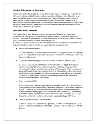 Nirvāņa: El Despertar, La Iluminación
Buda Gautama afirmóque esposible el cese definitivodel círculode laoriginacióndependiente y
el renacimiento.Lametade lapráctica budistaespor tanto el de despertardel Samsāra para
experimentarlaverdaderanaturalezade laexistenciaylavida.Este esquemade realidadse
expresaenlasenseñanzaspormediode lasCuatroNoblesVerdades,LasTresMarcas de la
Existencia,laOriginaciónDependiente yel Renacimiento(explicadas anteriormente).Alcanzareste
estadode liberaciónimplicaportantovivirunanuevaexperienciasobre lanaturalezade lavida,
de la muerte ydel mundoque losrodea.
Las Cuatro Nobles Verdades
Tras el despertarde Buda Gautama,el primerdiscurso(Sutra) que diofue asusantiguos
compañerosde meditación,enloque se conoce como"La puestaenmarcha de la rueda del
Dharma" (Dhammacakkappavattana).Eneste primerdiscurso,BudaGautamaestablece lasbases
para la comprensiónde larealidaddel sufrimientoysucese.
Estas basesse conocencomo "Las Cuatro NoblesVerdades",lascualesconstatanlaexistenciade
loque en el budismose llama duḥkha;unaangustiade naturalezaexistencial.
 duḥkha (el sufrimiento) existe.
La vidaesimperfecta,lainsatisfacciónyel sufrimiento existenysonuniversales.Este esel
puntode partida de la práctica budista.Estaverdadcontiene lasenseñanzassobre las Tres
Marcas de la Existencia.
 La causa de duhkha estṛṣṇā (ensánscrito:el deseo,el querer,el anhelo,lased).
El origen,lacausa raíz, de duhkha esel anhelo,el ansiaolased(tŗşņā) de cualquier
situaciónocondiciónplacentera.Creemosque algúnacto,logro,objeto,personao
entornonosllevaránala satisfacciónpermanente del “yo”,cuandoel "yo"ensíno esmás
que una fabricaciónimpermanentede lamente.Yde ahí que el origendel anheloseala
ilusiónolaignorancia(avidyā) enlavidasamsárica.Losseressamsáricosnocomprenden
la maneray formaen laque realmente funcionael karma.Estaverdadcontiene la
explicacióndelSurgimientoCondicionado.
 Existe uncese de duhkha
Segúnel budismo,atravésdel aprendizajede laobservaciónde losprocesosconsiderados
como ignorantesyalimentadospor LosTres Fuegos,se empiezaacrearla base para lograr
su cese.La formade que lainsatisfactoriedadde lavidacese eslade enfrentarnosde
maneradirectaa duhkhaytŗşņā, su causa.Al enfrentarnosalarealidad,la entendemos
como realmente es,sabemoslascausasdel sufrimientoycomohacer para que no surjan.
Esta verdadcontiene laenseñanzasobre nuestracapacidadde llegaral Nirvana.
 Existe un Noble Camino paralograreste cese.
El métodoyla disciplinaparaeliminarlaignorancia,el anheloyfinalmente duhkhaesel
caminode la sabiduría,la éticay lameditación,expuestode maneradetalladaenel Noble
Camino.
 