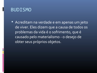 BUDISMO
 Acreditam na verdade e em apenas um jeito
de viver. Eles dizem que a causa de todos os
problemas da vida é o sofrimento, que é
causado pelo materialismo - o desejo de
obter seus próprios objetos.
 