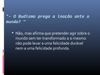 "- O Budismo prega a inação ante o
mundo? ”
 Não, mas afirma que pretender agir sobre o
mundo sem ter transformado a si mesmo
não pode levar a uma felicidade durável
nem a uma felicidade profunda.
 