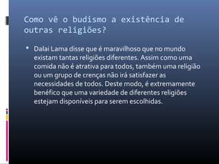Como vê o budismo a existência de
outras religiões?
 Dalai Lama disse que é maravilhoso que no mundo
existam tantas religiões diferentes. Assim como uma
comida não é atrativa para todos, também uma religião
ou um grupo de crenças não irá satisfazer as
necessidades de todos. Deste modo, é extremamente
benéfico que uma variedade de diferentes religiões
estejam disponíveis para serem escolhidas.
 