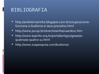 BIBLIOGRAFIA
 http://andrelcmarinho.blogspot.com.br/2013/01/como-
funciona-o-budismo-e-seus-preceitos.html
 http://www.pucsp.br/rever/resenha/usarsk01.htm
 http://www.espirito.org.br/portal/artigos/geae/as-
quatro/as-quatro-11.html
 http://www.suapesquisa.com/budismo/
 