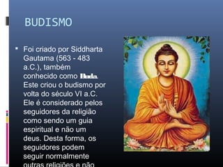 BUDISMO
 Foi criado por Siddharta
Gautama (563 - 483
a.C.), também
conhecido como Buda.
Este criou o budismo por
volta do século VI a.C.
Ele é considerado pelos
seguidores da religião
como sendo um guia
espiritual e não um
deus. Desta forma, os
seguidores podem
seguir normalmente
 