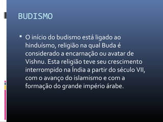 BUDISMO
 O início do budismo está ligado ao
hinduísmo, religião na qual Buda é
considerado a encarnação ou avatar de
Vishnu. Esta religião teve seu crescimento
interrompido na Índia a partir do século VII,
com o avanço do islamismo e com a
formação do grande império árabe.
 
