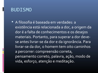BUDISMO
 A filosofia é baseada em verdades: a
existência está relacionada a dor, a origem da
dor é a falta de conhecimentos e os desejos
materiais. Portanto, para superar a dor deve-
se antes livrar-se da dor e da ignorância. Para
livrar-se da dor, o homem tem oito caminhos
a percorrer: compreensão correta,
pensamento correto, palavra, ação, modo de
vida, esforço, atenção e meditação.
 
