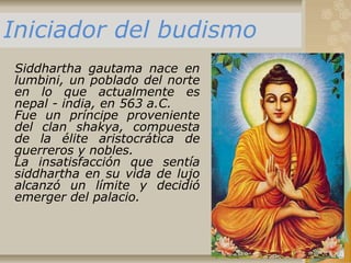 Siddhartha gautama nace en
lumbini, un poblado del norte
en lo que actualmente es
nepal - india, en 563 a.C.
Fue un príncipe proveniente
del clan shakya, compuesta
de la élite aristocrática de
guerreros y nobles.
La insatisfacción que sentía
siddhartha en su vida de lujo
alcanzó un límite y decidió
emerger del palacio.
Iniciador del budismo
 