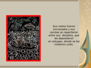 Sus restos fueron
incinerados y sus
cenizas se repartieron
entre sus discíplos, que
las depositaron
en estupas, donde se les
rindieron culto.
 