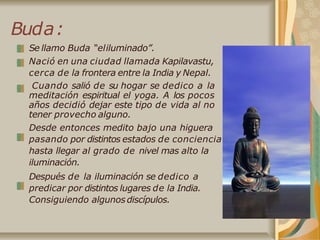 Buda:
Se llamo Buda “eliluminado”.
Nació en una ciudad llamada Kapilavastu,
cerca de la frontera entre la India y Nepal.
Cuando salió de su hogar se dedico a la
meditación espiritual el yoga. A los pocos
años decidió dejar este tipo de vida al no
tener provecho alguno.
Desde entonces medito bajo una higuera
pasando por distintos estados de conciencia
hasta llegar al grado de nivel mas alto la
iluminación.
Después de la iluminación se dedico a
predicar por distintos lugares de la India.
Consiguiendo algunos discípulos.
 