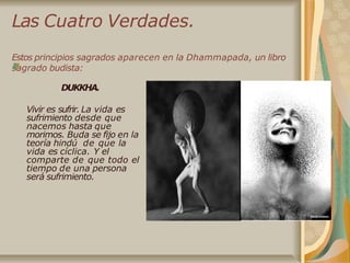Las Cuatro Verdades.
Estos principios sagrados aparecen en la Dhammapada, un libro
sagrado budista:
DUKKHA.
Vivir es sufrir. La vida es
sufrimiento desde que
nacemos hasta que
morimos. Buda se fijo en la
teoría hindú de que la
vida es cíclica. Y el
comparte de que todo el
tiempo de una persona
será sufrimiento.
 