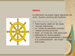NAGGA.
La liberación es puede lograr siguiendo los
ocho buenos caminos del budismo.
Esos ocho buenos caminos son:
 Tener buena visión de las cosas
 buenas intenciones
 un modo de expresión correcto
 realizar buenas acciones
 tener un modo de vida adecuado
 esforzarse de forma positiva
 tener buenos pensamientos y dedicarse
a la contemplación del modo
adecuado.
 