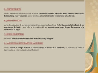5.-CARPA DORADOS
es una referencia directa a los ojos de Buda, y simboliza libertad, fertilidad, buena fortuna, abundancia,
belleza, larga vida y salvación. Como amuleto, atrae la felicidad y contrarresta la hechicería.
6.-JARRÓN PRECIOSO,
de la abundancia o de los tesoros inacabables, encarna el cuello de Buda. Representa la totalidad de las
enseñanzas de Buda, y con ello la liberación del ser. amuleto para atraer la paz, la armonía y la
abundancia al hogar.
7.-RUEDA DEL DHARMA
es quizás uno de los símbolos budistas más conocidos y antiguos.
8.-LA BANDERA O ESTANDARTE DE LA VICTORIA
es una alusión al cuerpo de Buda. El símbolo refleja el triunfo de la sabiduría y la iluminación sobre la
ignorancia, en referencia directa al Budismo.
 