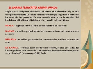 EL KARMA (SANCRITO KARMA PHALA)
Según varias religiones dhármicas, el karma (En sánscrito: कर्म) es una
energía trascendente (invisible e inmensurable) que se genera a partir de
los actos de las personas. Es una creencia central en la doctrina del
hinduismo, el budismo, el jainismo,​ el ayyavazhi y el espiritismo.
PHALA.- significa fruto o fruta es decir el fruto de la acción.
KARMA .- se utiliza para designar las consecuencias negativas de nuestra
acciones.
DHARMA.- se utiliza para señal las consecuencias positivas de nuestros
actos
EL KARMA.- se utiliza como ley de causa y efecto, se cree que la ley del
karma gobierna todo lo creado “ no ofendas a los demás como no quieras
verte ofendido” (udanavarga 5:18) Buda
 