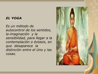 EL YOGA
Es un método de
autocontrol de los sentidos,
la imaginación y la
sensibilidad, para llegar a la
contemplación o éxtasis, en
que desaparece la
distinción entre el Uno y las
cosas.
 