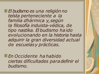 El budismo es una religión no
teísta perteneciente a la
familia dhármica y,según
la filosofía induista-védica, de
tipo nastika. El budismo haido
evolucionando en la historia hasta
adquirir la gran diversidad actual
de escuelasy prácticas.
En Occidente ha habido
ciertas dificultades paradefinir el
budismo.
 