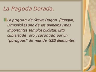 La Pagoda Dorada.
La pagoda de Skewe Dagon (Rangun,
Birmania)esuno de los primerosymas
importantes templos budistas. Esta
cubiertade oro ycoronada por un
“paraguas” de mas de 4000 diamantes.
 