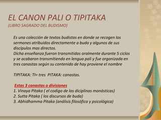 EL CANON PALI O TIPITAKA
(LIBRO SAGRADO DEL BUDISMO)
Es una colección de textos budistas en donde se recogen los
sermones atribuidos directamente a buda y algunos de sus
discípulos mas directos.
Dicha enseñanza fueron transmitidas oralmente durante 5 ciclos
y se acabaron transmitiendo en lengua pali y fue organizada en
tres canastas según su contenido de hay proviene el nombre
TIPITAKA: TI= tres PITAKA: canastas.
Estas 3 canastas o divisiones
1. Vinaya Pitaka ( el codigo de las diciplinas monásticas)
2. Sutta Pitaka ( los discursos de buda)
3. Abhidhamma Pitaka (análisis filosófica y psicológica)
 
