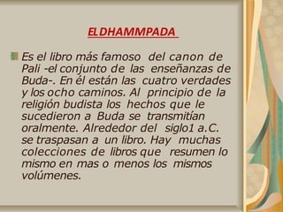 Es el libro más famoso del canon de
Pali -el conjunto de las enseñanzas de
Buda-. En él están las cuatro verdades
y los ocho caminos. Al principio de la
religión budista los hechos que le
sucedieron a Buda se transmitían
oralmente. Alrededor del siglo1 a.C.
se traspasan a un libro. Hay muchas
colecciones de libros que resumen lo
mismo en mas o menos los mismos
volúmenes.
ELDHAMMPADA
 