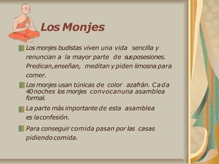 Los Monjes
Los monjes budistas viven una vida sencilla y
renuncian a la mayor parte de susposesiones.
Predican,enseñan, meditan y piden limosna para
comer.
Los monjes usan túnicas de color azafrán. Cada
40noches los monjes convocanuna asamblea
formal.
La parte más importante de esta asamblea
es laconfesión.
Para conseguir comida pasan por las casas
pidiendocomida.
 