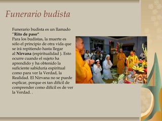 Funerario budista
Funerario budista es un llamado
“Rito de paso“
Para los budistas, la muerte es
sólo el principio de otra vida que
se irá repitiendo hasta llegar
al Nirvana (espiritualidad ). Esto
ocurre cuando el sujeto ha
aprendido y ha obtenido la
suficiente sabiduría espiritual
como para ver la Verdad, la
Realidad. El Nirvana no se puede
explicar, porque es tan difícil de
comprender como difícil es de ver
la Verdad. .
 