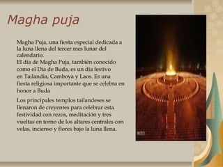 Magha puja
Magha Puja, una fiesta especial dedicada a
la luna llena del tercer mes lunar del
calendario.
El día de Magha Puja, también conocido
como el Día de Buda, es un día festivo
en Tailandia, Camboya y Laos. Es una
fiesta religiosa importante que se celebra en
honor a Buda
Los principales templos tailandeses se
llenaron de creyentes para celebrar esta
festividad con rezos, meditación y tres
vueltas en torno de los altares centrales con
velas, incienso y flores bajo la luna llena.
 