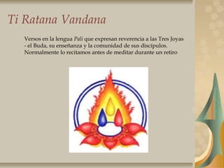 Ti Ratana Vandana
Versos en la lengua Pali que expresan reverencia a las Tres Joyas
- el Buda, su enseñanza y la comunidad de sus discípulos.
Normalmente lo recitamos antes de meditar durante un retiro
 