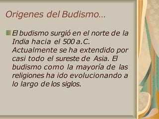 Origenes del Budismo…
El budismo surgió en el norte de la
India hacia el 500 a.C.
Actualmente se ha extendido por
casi todo el sureste de Asia. El
budismo como la mayoría de las
religiones ha ido evolucionando a
lo largo de los siglos.
 