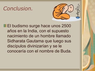 Conclusion.
El budismo surge hace unos 2500
años en la India, con el supuesto
nacimiento de un hombre llamado
Sidharata Gautama que luego sus
discípulos divinizarían y se le
conocería con el nombre de Buda.
 