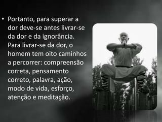 • Portanto, para superar a
dor deve-se antes livrar-se
da dor e da ignorância.
Para livrar-se da dor, o
homem tem oito caminhos
a percorrer: compreensão
correta, pensamento
correto, palavra, ação,
modo de vida, esforço,
atenção e meditação.
 