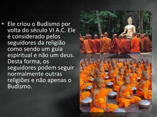 • Ele criou o Budismo por
volta do século VI A.C. Ele
é considerado pelos
seguidores da religião
como sendo um guia
espiritual e não um deus.
Desta forma, os
seguidores podem seguir
normalmente outras
religiões e não apenas o
Budismo.
 