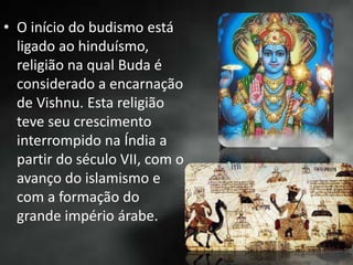 • O início do budismo está
ligado ao hinduísmo,
religião na qual Buda é
considerado a encarnação
de Vishnu. Esta religião
teve seu crescimento
interrompido na Índia a
partir do século VII, com o
avanço do islamismo e
com a formação do
grande império árabe.
 