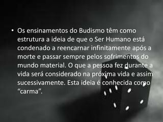 • Os ensinamentos do Budismo têm como
estrutura a ideia de que o Ser Humano está
condenado a reencarnar infinitamente após a
morte e passar sempre pelos sofrimentos do
mundo material. O que a pessoa fez durante a
vida será considerado na próxima vida e assim
sucessivamente. Esta ideia é conhecida como
“carma”.
 